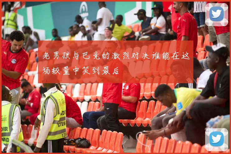 老男孩与巴竞的激烈对决谁能在这场较量中笑到最后