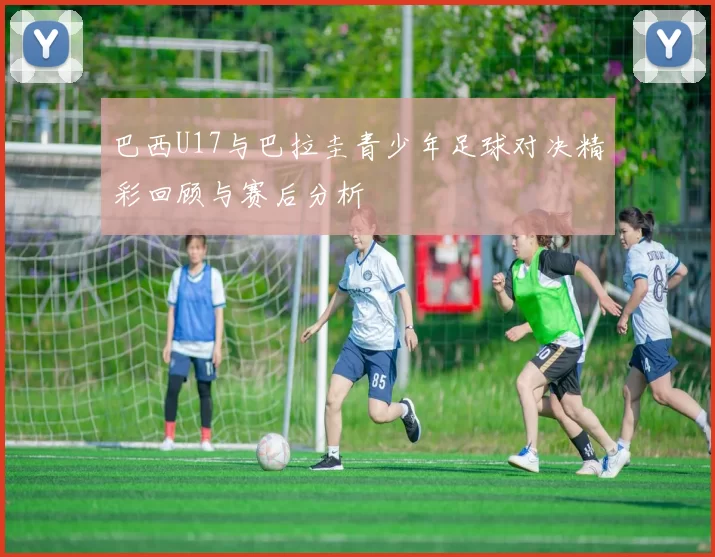 巴西U17与巴拉圭青少年足球对决精彩回顾与赛后分析