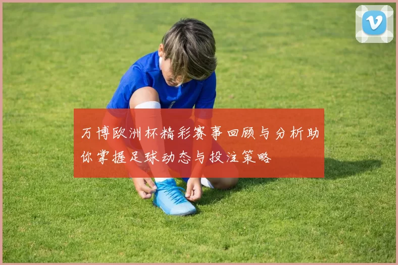 万博欧洲杯精彩赛事回顾与分析助你掌握足球动态与投注策略