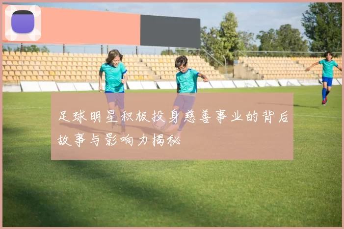 足球明星积极投身慈善事业的背后故事与影响力揭秘