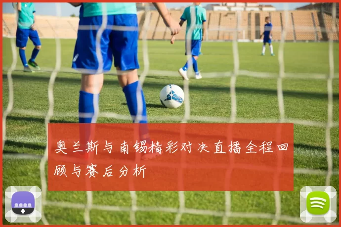 奥兰斯与南锡精彩对决直播全程回顾与赛后分析