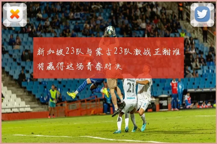 新加坡23队与蒙古23队激战正酣谁将赢得这场青春对决