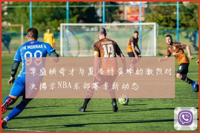 华盛顿奇才与夏洛特黄蜂的激烈对决揭示NBA东部赛季新动态