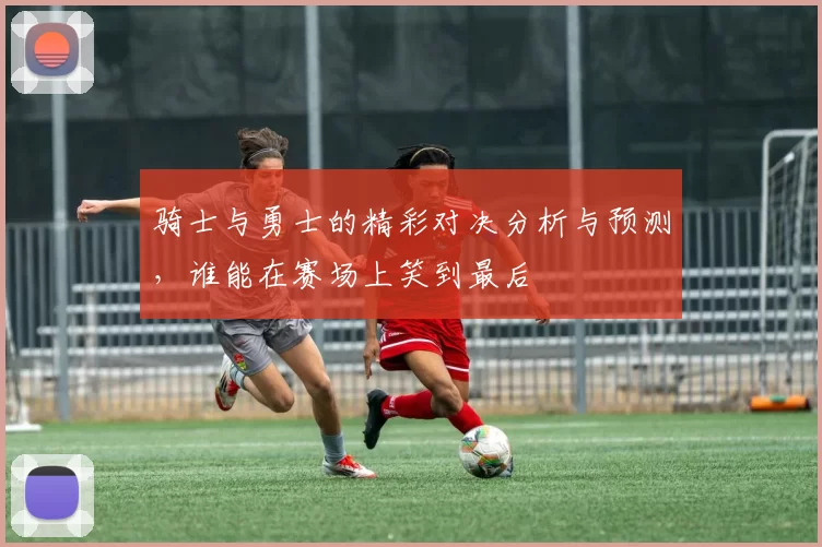 骑士与勇士的精彩对决分析与预测，谁能在赛场上笑到最后